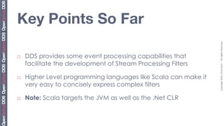Key Points So Far




                                                                  Copyright	
  2010,	
  PrismTech	
  –	
  	
  All	
  Rights	
  Reserved.	
  
¨    DDS provides some event processing capabilities that
      facilitate the development of Stream Processing Filters

¨    Higher Level programming languages like Scala can make it
      very easy to concisely express complex filters

¨    Note: Scala targets the JVM as well as the .Net CLR
 