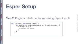Esper Setup




                                                                       Copyright	
  2010,	
  PrismTech	
  –	
  	
  All	
  Rights	
  Reserved.	
  
Step 2: Register a Listener for receiving Esper Events
    val listener = new UpdateListener {!
           def update(ne: Array[EventBean], oe: Array[EventBean]) {!
              ne foreach(e => {!
               "// Handle the event!
              })!
           }!
        }!
 