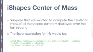 iShapes Center of Mass




                                                                          Copyright	
  2010,	
  PrismTech	
  –	
  	
  All	
  Rights	
  Reserved.	
  
¨    Suppose that we wanted to compute the center of
      mass of all the shapes currently displayed over the
      last second

¨    The Esper expression for this would be:

      select ShapeFactory.createShape(color, cast(avg(x),int), cast(avg
      (y),int), shapesize) as NewShape !
      from ShapeType.win:time(10 sec)!
 