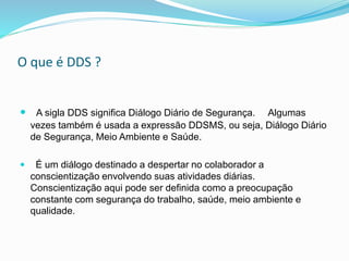 O que é DDS ?
 A sigla DDS significa Diálogo Diário de Segurança. Algumas
vezes também é usada a expressão DDSMS, ou seja, Diálogo Diário
de Segurança, Meio Ambiente e Saúde.
 É um diálogo destinado a despertar no colaborador a
conscientização envolvendo suas atividades diárias.
Conscientização aqui pode ser definida como a preocupação
constante com segurança do trabalho, saúde, meio ambiente e
qualidade.
 
