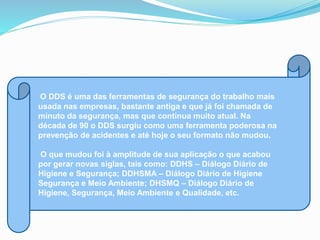 O DDS é uma das ferramentas de segurança do trabalho mais
usada nas empresas, bastante antiga e que já foi chamada de
minuto da segurança, mas que continua muito atual. Na
década de 90 o DDS surgiu como uma ferramenta poderosa na
prevenção de acidentes e até hoje o seu formato não mudou.
O que mudou foi à amplitude de sua aplicação o que acabou
por gerar novas siglas, tais como: DDHS – Diálogo Diário de
Higiene e Segurança; DDHSMA – Diálogo Diário de Higiene
Segurança e Meio Ambiente; DHSMQ – Diálogo Diário de
Higiene, Segurança, Meio Ambiente e Qualidade, etc.
 