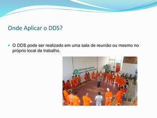 Onde Aplicar o DDS?
 O DDS pode ser realizado em uma sala de reunião ou mesmo no
próprio local de trabalho.
 