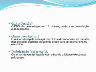  Qual a Duração?
O DDS não deve ultrapassar 15 minutos, porém a recomendação
é de 5 minutos.
 Quem deve Aplicar?
O responsável pela aplicação do DDS é do supervisor do trabalho,
mas ele pode escolher alguém do grupo para apresentar o tema
escolhido.
 Definição do (os) tema (s).
Os temas devem ter ligação com o tipo de atividade executada
pelo grupo.
 