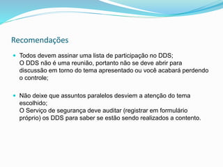 Recomendações
 Todos devem assinar uma lista de participação no DDS;
O DDS não é uma reunião, portanto não se deve abrir para
discussão em torno do tema apresentado ou você acabará perdendo
o controle;
 Não deixe que assuntos paralelos desviem a atenção do tema
escolhido;
O Serviço de segurança deve auditar (registrar em formulário
próprio) os DDS para saber se estão sendo realizados a contento.
 
