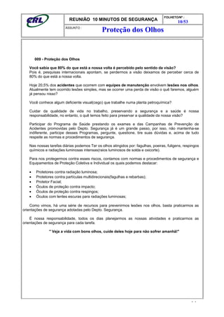 REUNIÃO 10 MINUTOS DE SEGURANÇA
FOLHETO/Nº :
10/53
ÁSSUNTO :
009 - Proteção dos Olhos
Você sabia que 80% do que está a nossa volta é percebido pelo sentido da visão?
Pois é, pesquisas internacionais apontam, se perdermos a visão deixamos de perceber cerca de
80% do que está a nossa volta.
Hoje 20,5% dos acidentes que ocorrem com equipes de manutenção envolvem lesões nos olhos.
Atualmente tem ocorrido lesões simples, mas se ocorrer uma perda de visão o quê faremos, alguém
já pensou nisso?
Você conhece algum deficiente visual(cego) que trabalhe numa planta petroquímica?
Cuidar da qualidade de vida no trabalho, preservando a segurança e a saúde é nossa
responsabilidade, no entanto, o quê temos feito para preservar a qualidade da nossa visão?
Participar do Programa de Saúde prestando os exames e das Campanhas de Prevenção de
Acidentes promovidas pelo Depto. Segurança já é um grande passo, por isso, não mantenha-se
indiferente, participe desses Programas, pergunte, questione, tire suas dúvidas e, acima de tudo
respeite as normas e procedimentos de segurança.
Nas nossas tarefas diárias podemos Ter os olhos atingidos por: fagulhas, poeiras, fuligens, respingos
químicos e radiações luminosas intensas(raios luminosos de solda e oxicorte).
Para nos protegermos contra esses riscos, contamos com normas e procedimentos de segurança e
Equipamentos de Proteção Coletiva e Individual os quais podemos destacar:
• Protetores contra radiação luminosa;
• Protetores contra partículas multidirecionais(fagulhas e rebarbas);
• Protetor Facial;
• Óculos de proteção contra impacto;
• Óculos de proteção contra respingos;
• Óculos com lentes escuras para radiações luminosas;
Como vimos, há uma série de recursos para prevenirmos lesões nos olhos, basta praticarmos as
orientações de segurança adotadas pelo Depto. Segurança.
É nossa responsabilidade, todos os dias planejarmos as nossas atividades e praticarmos as
orientações de segurança para cada tarefa.
" Veja a vida com bons olhos, cuide deles hoje para não sofrer amanhã!"
- -
Proteção dos Olhos
 