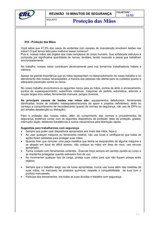 REUNIÃO 10 MINUTOS DE SEGURANÇA
FOLHETO/Nº :
11/53
ÁSSUNTO :
010 - Proteção das Mãos
Você sabia que 41,5% dos casos de acidentes com equipes de manutenção envolvem lesões nas
mãos? O quê temos feito para melhorar esses números?
Pois é, nossas mãos são órgãos dos mais complexos do corpo humano. Sua sofisticada estrutura é
composta por significativa quantidade de nervos, tendões, tecido muscular e ossos que trabalham
sincronizadamente.
No trabalho, nossas mãos contribuem decisivamente para nos tornarmos trabalhadores hábeis e
valiosos.
Apesar da grande importância que as mãos representam no desenvolvimento do nosso trabalho e no
atendimento das nossas necessidades, a maioria das pessoas não atenta para os cuidados quanto a
adequada prevenção contra os riscos.
No nosso trabalho encontramos os seguintes riscos para as mãos: pontos de atrito e enrascamento,
pontos de superaquecimento, superfícies rotativas, máquinas de partida automática, adornos e
roupas largas e/ou soltas, ferramentas manuais, perigos diversos.
As principais causas de lesões nas mãos são: equipamentos defeituosos, ferramentas
danificadas, locais de trabalho inadequados(recursos de apoio e projetos deficientes), tédio ou
cansaço e comportamento de risco(descanso quanto às normas de segurança, não uso de EPI's ou
por simples desatenção ou distração).
Para a proteção das nossas mãos, além do cumprimento das normas e procedimentos de
segurança, podemos contar com os seguintes dispositivos de proteção: telas de proteção, grades,
interruptor duplo, detetores fotoelétricos e outros mecanismos para libertação rápida.
Sugestões para trabalharmos com segurança:
• Sempre que puder usar dispositivos apropriados aos invés das mãos, faça-o;
• Ao usar qualquer máquina ou ferramenta rotativa, não use luvas e certifique-se que todas as
ações foram adotadas para proteger suas mãos;
• Quando tiver que remover uma peça metálica que tenha se desprendido de alguma máquina e
se alojado em local de difícil acesso, não coloque as mãos em área de risco, use recurso
apropriado;
• Tenha cuidado com ferramentas cortantes . Execute força sempre em sentido oposto ao corpo e
as mantenha protegidas quando estiverem fora de uso;
• Ao movimentar qualquer tipo de carga, proteja suas mãos para que não fiquem presas entre
objetos;
• Sempre que o trabalho exigir uso de luvas apropriadas, nunca use luvas além das medidas de
suas mãos, no manuseio de produtos químicos, respeite a compatibilidade da luva com o
produto manuseado;
• Participe dos treinamentos, tire todas as suas dúvidas e trabalhe com segurança.
- -
Proteção das Mãos
 