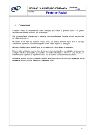 REUNIÃO 10 MINUTOS DE SEGURANÇA
FOLHETO/Nº :
12/53
ÁSSUNTO :
011 - Protetor Facial
Conforme vimos no Procedimento sobre Proteção dos Olhos, o protetor facial é de grande
importância e utilidade no nosso tipo de atividade.
Use o protetor facial toda vez que for trabalhar com esmerilhadeira, lixadeira, esmeril, serra circular
ou máquinas similares.
O protetor facial além de proteger nossos olhos, ele protege também nossa face e pescoço,
aumentando a proteção proporcionada pelos óculos contra impacto ou respingos.
O protetor facial somente será eficiente se for usado junto com o óculos de segurança.
Determinadas atividades onde há risco de comprometimento dos olhos por radiações luminosas, por
exemplo: trabalhos de oxicorte, ou quando é necessário olharmos no interior de uma fornalha, ou
tratamentos de superfície, é importantíssimo o uso de protetor facial com lente escurecida.
Lembre-se: apenas o protetor facial não resistiria ao impacto de um disco abrasivo quebrado, ou de
uma serra circular rompida. Use sempre o protetor facial.
- -
Protetor Facial
 