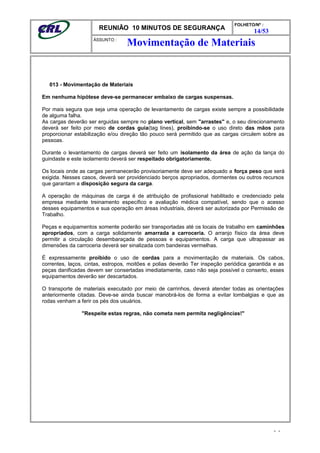 REUNIÃO 10 MINUTOS DE SEGURANÇA
FOLHETO/Nº :
14/53
ÁSSUNTO :
013 - Movimentação de Materiais
Em nenhuma hipótese deve-se permanecer embaixo de cargas suspensas.
Por mais segura que seja uma operação de levantamento de cargas existe sempre a possibilidade
de alguma falha.
As cargas deverão ser erguidas sempre no plano vertical, sem "arrastes" e, o seu direcionamento
deverá ser feito por meio de cordas guia(tag lines), proibindo-se o uso direto das mãos para
proporcionar estabilização e/ou direção tão pouco será permitido que as cargas circulem sobre as
pessoas.
Durante o levantamento de cargas deverá ser feito um isolamento da área de ação da lança do
guindaste e este isolamento deverá ser respeitado obrigatoriamente.
Os locais onde as cargas permanecerão provisoriamente deve ser adequado a força peso que será
exigida. Nesses casos, deverá ser providenciado berços apropriados, dormentes ou outros recursos
que garantam a disposição segura da carga.
A operação de máquinas de carga é de atribuição de profissional habilitado e credenciado pela
empresa mediante treinamento específico e avaliação médica compatível, sendo que o acesso
desses equipamentos e sua operação em áreas industriais, deverá ser autorizada por Permissão de
Trabalho.
Peças e equipamentos somente poderão ser transportadas até os locais de trabalho em caminhões
apropriados, com a carga solidamente amarrada a carroceria. O arranjo físico da área deve
permitir a circulação desembaraçada de pessoas e equipamentos. A carga que ultrapassar as
dimensões da carroceria deverá ser sinalizada com bandeiras vermelhas.
É expressamente proibido o uso de cordas para a movimentação de materiais. Os cabos,
correntes, laços, cintas, estropos, moitões e polias deverão Ter inspeção periódica garantida e as
peças danificadas devem ser consertadas imediatamente, caso não seja possível o conserto, esses
equipamentos deverão ser descartados.
O transporte de materiais executado por meio de carrinhos, deverá atender todas as orientações
anteriormente citadas. Deve-se ainda buscar manobrá-los de forma a evitar lombalgias e que as
rodas venham a ferir os pés dos usuários.
"Respeite estas regras, não cometa nem permita negligências!"
- -
Movimentação de Materiais
 