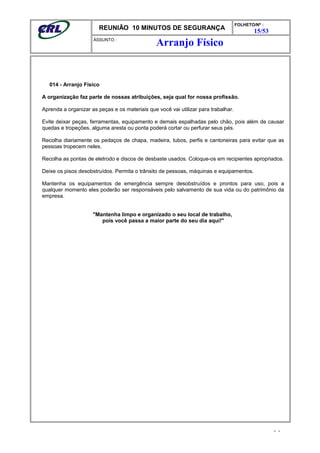REUNIÃO 10 MINUTOS DE SEGURANÇA
FOLHETO/Nº :
15/53
ÁSSUNTO :
014 - Arranjo Físico
A organização faz parte de nossas atribuições, seja qual for nossa profissão.
Aprenda a organizar as peças e os materiais que você vai utilizar para trabalhar.
Evite deixar peças, ferramentas, equipamento e demais espalhadas pelo chão, pois além de causar
quedas e tropeções, alguma aresta ou ponta poderá cortar ou perfurar seus pés.
Recolha diariamente os pedaços de chapa, madeira, tubos, perfis e cantoneiras para evitar que as
pessoas tropecem neles.
Recolha as pontas de eletrodo e discos de desbaste usados. Coloque-os em recipientes apropriados.
Deixe os pisos desobstruídos. Permita o trânsito de pessoas, máquinas e equipamentos.
Mantenha os equipamentos de emergência sempre desobstruídos e prontos para uso, pois a
qualquer momento eles poderão ser responsáveis pelo salvamento de sua vida ou do patrimônio da
empresa.
"Mantenha limpo e organizado o seu local de trabalho,
pois você passa a maior parte do seu dia aqui!"
- -
Arranjo Físico
 