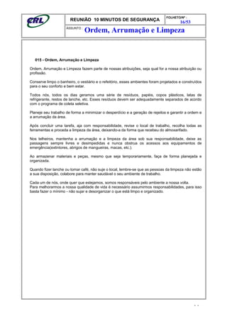 REUNIÃO 10 MINUTOS DE SEGURANÇA
FOLHETO/Nº :
16/53
ÁSSUNTO :
015 - Ordem, Arrumação e Limpeza
Ordem, Arrumação e Limpeza fazem parte de nossas atribuições, seja qual for a nossa atribuição ou
profissão.
Conserve limpo o banheiro, o vestiário e o refeitório, esses ambientes foram projetados e construídos
para o seu conforto e bem estar.
Todos nós, todos os dias geramos uma série de resíduos, papéis, copos plásticos, latas de
refrigerante, restos de lanche, etc. Esses resíduos devem ser adequadamente separados de acordo
com o programa de coleta seletiva.
Planeje seu trabalho de forma a minimizar o desperdício e a geração de rejeitos e garantir a ordem e
a arrumação da área.
Após concluir uma tarefa, aja com responsabilidade, revise o local de trabalho, recolha todas as
ferramentas e proceda a limpeza da área, deixando-a da forma que recebeu do almoxarifado.
Nos telheiros, mantenha a arrumação e a limpeza da área sob sua responsabilidade, deixe as
passagens sempre livres e desimpedidas e nunca obstrua os acessos aos equipamentos de
emergência(extintores, abrigos de mangueiras, macas, etc.).
Ao armazenar materiais e peças, mesmo que seja temporariamente, faça de forma planejada e
organizada.
Quando fizer lanche ou tomar café, não suje o local, lembre-se que as pessoas da limpeza não estão
a sua disposição, colabore para manter saudável o seu ambiente de trabalho.
Cada um de nós, onde quer que estejamos, somos responsáveis pelo ambiente a nossa volta.
Para melhorarmos a nossa qualidade de vida é necessário assumirmos responsabilidades, para isso
basta fazer o mínimo - não sujar e desorganizar o que está limpo e organizado.
- -
Ordem, Arrumação e Limpeza
 