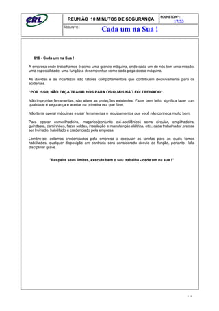 REUNIÃO 10 MINUTOS DE SEGURANÇA
FOLHETO/Nº :
17/53
ÁSSUNTO :
016 - Cada um na Sua !
A empresa onde trabalhamos é como uma grande máquina, onde cada um de nós tem uma missão,
uma especialidade, uma função a desempenhar como cada peça dessa máquina.
As dúvidas e as incertezas são fatores comportamentais que contribuem decisivamente para os
acidentes.
"POR ISSO, NÃO FAÇA TRABALHOS PARA OS QUAIS NÃO FOI TREINADO".
Não improvise ferramentas, não altere as proteções existentes. Fazer bem feito, significa fazer com
qualidade e segurança e acertar na primeira vez que fizer.
Não tente operar máquinas e usar ferramentas e equipamentos que você não conheça muito bem.
Para operar esmerilhadeira, maçarico(conjunto oxi-acetilênico) serra circular, empilhadeira,
guindaste, caminhões, fazer soldas, instalação e manutenção elétrica, etc., cada trabalhador precisa
ser treinado, habilitado e credenciado pela empresa.
Lembre-se: estamos credenciados pela empresa a executar as tarefas para as quais fomos
habilitados, qualquer disposição em contrário será considerado desvio de função, portanto, falta
disciplinar grave.
"Respeite seus limites, execute bem o seu trabalho - cada um na sua !"
- -
Cada um na Sua !
 