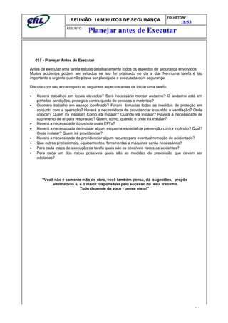 REUNIÃO 10 MINUTOS DE SEGURANÇA
FOLHETO/Nº :
18/53
ÁSSUNTO :
017 - Planejar Antes de Executar
Antes de executar uma tarefa estude detalhadamente todos os aspectos de segurança envolvidos.
Muitos acidentes podem ser evitados se isto for praticado no dia a dia. Nenhuma tarefa é tão
importante e urgente que não possa ser planejada e executada com segurança.
Discuta com seu encarregado os seguintes aspectos antes de iniciar uma tarefa:
• Haverá trabalhos em locais elevados? Será necessário montar andaime? O andaime está em
perfeitas condições, protegido contra queda de pessoas e materiais?
• Ocorrerá trabalho em espaço confinado? Foram tomadas todas as medidas de proteção em
conjunto com a operação? Haverá a necessidade de providenciar exaustão e ventilação? Onde
colocar? Quem irá instalar? Como irá instalar? Quando irá instalar? Haverá a necessidade de
suprimento de ar para respiração? Quem, como, quando e onde irá instalar?
• Haverá a necessidade do uso de quais EPI's?
• Haverá a necessidade de instalar algum esquema especial de prevenção contra incêndio? Qual?
Onde instalar? Quem irá providenciar?
• Haverá a necessidade de providenciar algum recurso para eventual remoção de acidentado?
• Que outros profissionais, equipamentos, ferramentas e máquinas serão necessários?
• Para cada etapa de execução da tarefa quais são os possíveis riscos de acidentes?
• Para cada um dos riscos possíveis quais são as medidas de prevenção que devem ser
adotadas?
"Você não é somente mão de obra, você também pensa, dá sugestões, propõe
alternativas e, é o maior responsável pelo sucesso do seu trabalho.
Tudo depende de você - pense nisto!"
- -
Planejar antes de Executar
 