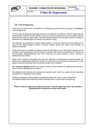 REUNIÃO 10 MINUTOS DE SEGURANÇA
FOLHETO/Nº :
19/53
ÁSSUNTO :
018 - Cinto de Segurança
Toda vez que você for fazer um trabalho em condições que possa ocorrer uma queda, use sempre o
cinto de segurança.
O único cinto de segurança autorizado para uso nos trabalhos em altura é o cinto de segurança tipo
pára-quedista. Este tipo de cinto distribui o peso do corpo em queda livre por vários pontos, entre os
quais as duas coxas e o peito, assim, minimiza possíveis lesões na coluna pelo impacto de tração no
estiramento do talabarte(cabo com gancho que prende o cinto).
Esta garantia não existe caso a pessoa esteja usando um cinto de segurança do tipo abdominal. O
cinto do tipo abdominal(que envolver a cintura) somente poderá ser usado como limitador de
distância horizontal.
Antes de se iniciar um trabalho em alturas deverá ser estudada uma ou mais formas seguras para se
prender o cinto de segurança. Se não houver uma opção melhor deverá ser esticado um cabo de aço
de dimensões adequadas(mínimo de 3/16") para que se possa prender o cinto e permitir o
deslocamento do usuário.
Desta forma, trabalhos executados em pipe-rack, telhados e assemelhados somente poderão ser
feitos com a fixação prévia deste cabo de aço, da mesma forma, que deverá ser preparado um "piso
seguro" feito com pranchões sobre a estrutura do pipe-rack ou telhado.
Sob nenhuma hipótese deverão ser usadas cordas de fibras naturais ou sintéticas para prender o
cinto ou para o deslocamento em alturas.
Nos deslocamentos verticais sem proteção com guarda corpo, deverá ser usado cinto de segurança
conectado a um dispositivo trava-quedas.
Durante a montagem e desmontagem de andaimes deverá ser usado o cinto de segurança.
Os trabalhos feitos sobre andaimes também deverão prever o uso do cinto de segurança.
"Portar o cinto de segurança é diferente de usar o cinto de segurança. Use o seu, prenda-o
adequadamente e preserve sua vida numa queda."
- -
Cinto de Segurança
 