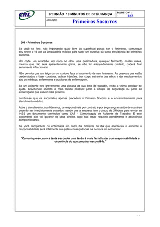 REUNIÃO 10 MINUTOS DE SEGURANÇA
FOLHETO/Nº :
2/53
ÁSSUNTO :
001 - Primeiros Socorros
Se você se ferir, não importando quão leve ou superficial possa ser o ferimento, comunique
seu chefe e vá até ao ambulatório médico para fazer um curativo ou outra providência de primeiros
socorros.
Um corte, um arranhão, um cisco no olho, uma queimadura, qualquer ferimento, muitas vezes,
mesmo que não seja aparentemente grave, se não for adequadamente cuidado, poderá ficar
seriamente infeccionado.
Não permita que um leigo ou um curioso faça o tratamento de seu ferimento. As pessoas que estão
credenciadas a fazer curativos, aplicar injeções, tirar corpo estranho dos olhos e dar medicamentos
são os médicos, enfermeiros e auxiliares de enfermagem.
Se um acidente ferir gravemente uma pessoa da sua área de trabalho, vindo a vítima precisar de
ajuda, providencie socorro o mais rápido possível junto à equipe de segurança ou junto ao
encarregado que estiver mais próximo.
Lembre-se que os socorristas apenas procedem o Primeiro Socorro e o encaminhamento para
atendimento médico.
Após o atendimento, sua liderança, os responsáveis por contrato e por segurança e saúde de sua área
deverão ser imediatamente avisados, sendo que a empresa tem o prazo de 24horas para enviar ao
INSS um documento conhecido como CAT - Comunicação de Acidente de Trabalho. É este
documento que vai garantir os seus direitos caso sua lesão requeira atendimento e assistência
complementares.
Se você comparecer na enfermaria em outro dia diferente do dia que aconteceu o acidente a
responsabilidade será totalmente sua pelas conseqüências na demora em comunicar.
"Comunique-se, nunca tente esconder uma lesão é mais facial tratar com responsabilidade a
ocorrência do que procurar escondê-la."
- -
Primeiros Socorros
 