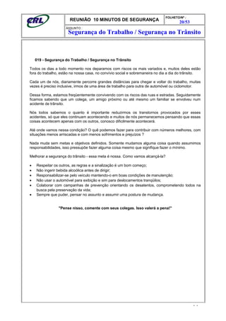 REUNIÃO 10 MINUTOS DE SEGURANÇA
FOLHETO/Nº :
20/53
ÁSSUNTO :
019 - Segurança do Trabalho / Segurança no Trânsito
Todos os dias a todo momento nos deparamos com riscos os mais variados e, muitos deles estão
fora do trabalho, estão na nossa casa, no convívio social e sobremaneira no dia a dia do trânsito.
Cada um de nós, diariamente percorre grandes distâncias para chegar e voltar do trabalho, muitas
vezes é preciso inclusive, irmos de uma área de trabalho para outra de automóvel ou ciclomotor.
Dessa forma, estamos freqüentemente convivendo com os riscos das ruas e estradas. Seguidamente
ficamos sabendo que um colega, um amigo próximo ou até mesmo um familiar se envolveu num
acidente de trânsito.
Nós todos sabemos o quanto é importante reduzirmos os transtornos provocados por esses
acidentes, só que eles continuam acontecendo e muitos de nós permanecemos pensando que essas
coisas acontecem apenas com os outros, conosco dificilmente acontecerá.
Até onde vamos nessa condição? O quê podemos fazer para contribuir com números melhores, com
situações menos arriscadas e com menos sofrimentos e prejuízos ?
Nada muda sem metas e objetivos definidos. Somente mudamos alguma coisa quando assumimos
responsabilidades, isso pressupõe fazer alguma coisa mesmo que signifique fazer o mínimo.
Melhorar a segurança do trânsito - essa meta é nossa. Como vamos alcançá-la?
• Respeitar os outros, as regras e a sinalização é um bom começo;
• Não ingerir bebida alcoólica antes de dirigir;
• Responsabilizar-se pelo veículo mantendo-o em boas condições de manutenção;
• Não usar o automóvel para exibição e sim para deslocamentos tranqüilos;
• Colaborar com campanhas de prevenção orientando os desatentos, comprometendo todos na
busca pela preservação da vida;
• Sempre que puder, pensar no assunto e assumir uma postura de mudança.
"Pense nisso, comente com seus colegas. Isso valerá a pena!"
- -
Segurança do Trabalho / Segurança no Trânsito
 