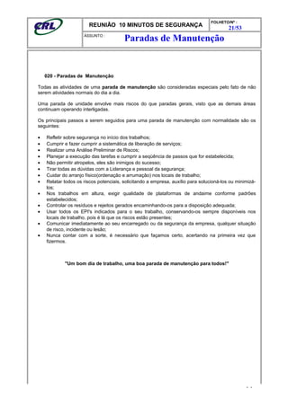 REUNIÃO 10 MINUTOS DE SEGURANÇA
FOLHETO/Nº :
21/53
ÁSSUNTO :
020 - Paradas de Manutenção
Todas as atividades de uma parada de manutenção são consideradas especiais pelo fato de não
serem atividades normais do dia a dia.
Uma parada de unidade envolve mais riscos do que paradas gerais, visto que as demais áreas
continuam operando interligadas.
Os principais passos a serem seguidos para uma parada de manutenção com normalidade são os
seguintes:
• Refletir sobre segurança no início dos trabalhos;
• Cumprir e fazer cumprir a sistemática de liberação de serviços;
• Realizar uma Análise Preliminar de Riscos;
• Planejar a execução das tarefas e cumprir a seqüência de passos que for estabelecida;
• Não permitir atropelos, eles são inimigos do sucesso;
• Tirar todas as dúvidas com a Liderança e pessoal da segurança;
• Cuidar do arranjo físico(ordenação e arrumação) nos locais de trabalho;
• Relatar todos os riscos potenciais, solicitando a empresa, auxílio para solucioná-los ou minimizá-
los;
• Nos trabalhos em altura, exigir qualidade de plataformas de andaime conforme padrões
estabelecidos;
• Controlar os resíduos e rejeitos gerados encaminhando-os para a disposição adequada;
• Usar todos os EPI's indicados para o seu trabalho, conservando-os sempre disponíveis nos
locais de trabalho, pois é lá que os riscos estão presentes;
• Comunicar imediatamente ao seu encarregado ou da segurança da empresa, qualquer situação
de risco, incidente ou lesão;
• Nunca contar com a sorte, é necessário que façamos certo, acertando na primeira vez que
fizermos.
"Um bom dia de trabalho, uma boa parada de manutenção para todos!"
- -
Paradas de Manutenção
 