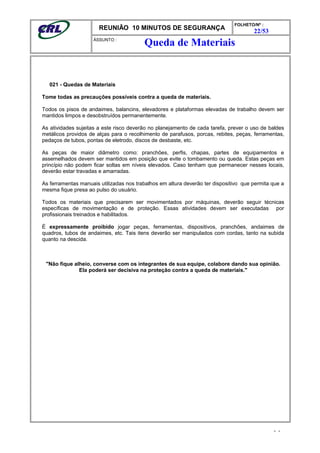 REUNIÃO 10 MINUTOS DE SEGURANÇA
FOLHETO/Nº :
22/53
ÁSSUNTO :
021 - Quedas de Materiais
Tome todas as precauções possíveis contra a queda de materiais.
Todos os pisos de andaimes, balancins, elevadores e plataformas elevadas de trabalho devem ser
mantidos limpos e desobstruídos permanentemente.
As atividades sujeitas a este risco deverão no planejamento de cada tarefa, prever o uso de baldes
metálicos providos de alças para o recolhimento de parafusos, porcas, rebites, peças, ferramentas,
pedaços de tubos, pontas de eletrodo, discos de desbaste, etc.
As peças de maior diâmetro como: pranchões, perfis, chapas, partes de equipamentos e
assemelhados devem ser mantidos em posição que evite o tombamento ou queda. Estas peças em
princípio não podem ficar soltas em níveis elevados. Caso tenham que permanecer nesses locais,
deverão estar travadas e amarradas.
As ferramentas manuais utilizadas nos trabalhos em altura deverão ter dispositivo que permita que a
mesma fique presa ao pulso do usuário.
Todos os materiais que precisarem ser movimentados por máquinas, deverão seguir técnicas
específicas de movimentação e de proteção. Essas atividades devem ser executadas por
profissionais treinados e habilitados.
É expressamente proibido jogar peças, ferramentas, dispositivos, pranchões, andaimes de
quadros, tubos de andaimes, etc. Tais itens deverão ser manipulados com cordas, tanto na subida
quanto na descida.
"Não fique alheio, converse com os integrantes de sua equipe, colabore dando sua opinião.
Ela poderá ser decisiva na proteção contra a queda de materiais."
- -
Queda de Materiais
 