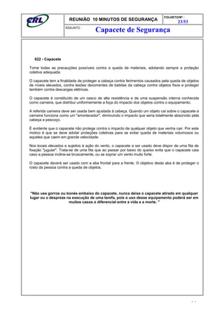 REUNIÃO 10 MINUTOS DE SEGURANÇA
FOLHETO/Nº :
23/53
ÁSSUNTO :
022 - Capacete
Tome todas as precauções possíveis contra a queda de materiais, adotando sempre a proteção
coletiva adequada.
O capacete tem a finalidade de proteger a cabeça contra ferimentos causados pela queda de objetos
de níveis elevados, contra lesões decorrentes de batidas da cabeça contra objetos fixos e proteger
também contra descargas elétricas.
O capacete é constituído de um casco de alta resistência e de uma suspensão interna conhecida
como carneira, que distribui uniformemente a foça do impacto dos objetos contra o equipamento.
A referida carneira deve ser usada bem ajustada à cabeça. Quando um objeto cai sobre o capacete a
carneira funciona como um "amortecedor", diminuindo o impacto que seria totalmente absorvido pela
cabeça e pescoço.
É evidente que o capacete não protege contra o impacto de qualquer objeto que venha cair. Por este
motivo é que se deve adotar proteções coletivas para se evitar queda de materiais volumosos ou
aqueles que caem em grande velocidade.
Nos locais elevados e sujeitos à ação do vento, o capacete a ser usado deve dispor de uma fita de
fixação "jugular". Trata-se de uma fita que ao passar por baixo do queixo evita que o capacete caia
caso a pessoa incline-se bruscamente, ou se soprar um vento muito forte.
O capacete deverá ser usado com a aba frontal para a frente. O objetivo desta aba é de proteger o
rosto da pessoa contra a queda de objetos.
"Não use gorros ou bonés embaixo do capacete, nunca deixe o capacete atirado em qualquer
lugar ou o despreze na execução de uma tarefa, pois o uso desse equipamento poderá ser em
muitos casos o diferencial entre a vida e a morte. "
- -
Capacete de Segurança
 