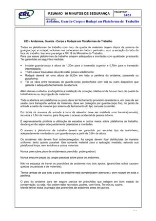 REUNIÃO 10 MINUTOS DE SEGURANÇA
FOLHETO/Nº :
24/53
ÁSSUNTO :
023 - Andaimes, Guarda - Corpo e Rodapé em Plataformas de Trabalho
Todas as plataformas de trabalho com risco de queda de materiais devem dispor de sistema de
guarga-corpo e rodapé, inclusive nas cabeceiras em todo o perímetro, com a exceção do lado da
face do trabalho. Isso é o que exige a NR 18 do Ministério do Trabalho.
Para que essas plataformas de trabalho estejam adequadas e montadas com qualidade, precisarão
Ter garantidas as seguintes medidas:
• Instalar guarda-corpo a altura de 1,20m para o travessão superior e 0,70m para o travessão
intermediário;
• Todos esses travessões deverão estar presos solidamente;
• Rodapé deverá ter uma altura de 0,20m em toda a periferia do andaime, passarela ou
plataforma;
• Ter os vãos entre travessas de guarda-corpo preenchidos com tela ou outro dispositivo que
garanta o adequado fechamento da abertura.
Além desses cuidados, é obrigatória a instalação de proteção coletiva onde houver risco de queda de
trabalhadores ou de projeção de materiais.
Toda a abertura em plataforma ou pisos deve ter fechamento provisório resistente e, em caso de ser
usada para transporte vertical de materiais, deve ser protegida por guarda-corpo fixo, no ponto de
entrada e saída de material por sistema de fechamento do tipo cancela ou similar.
Em todos os acessos de entrada a torre de elevador deve ser instalada uma barreira(cancela),
recuada a 1,0m da mesma, para bloquear o acesso acidental de pessoa à torre.
É expressamente proibida a utilização de escadas e outros meios sobre plataforma de trabalho,
desde que não sejam adequadamente projetadas e montadas.
O acesso a plataforma de trabalho deverá ser garantido por escadas tipo de marinheiro,
adequadamente montadas e com guarda-corpo a partir de 3,0m de altura.
Os andaimes não devem ficar sobrecarregados. As cargas devem ficar distribuídas de maneira
uniforme, tanto quanto possível. Use somente material para a aplicação imediata, estando sua
plataforma limpa, sem entulhos e outros materiais.
Nunca pule sobre pisos de andaimes(o pranchão pode quebrar).
Nunca empurre peças ou cargas pesadas sobre pisos de andaimes.
Não se esqueça de travar os pranchões de andaimes nos dois apoios, (pranchões soltos causam
quedas de pessoas e de materiais).
Tenha certeza de que todo o piso do andaime está completo(sem aberturas), com rodapé em toda a
periferia.
O piso do andaime para ser seguro precisa ter pranchões que estejam em bom estado de
conservação, ou seja, não podem estar rachados, podres, com furos, Ter nós ou cupins.
Mande retirar todos os pregos dos pranchões de andaimes antes de usá-los.
- -
Andaime, Guarda-Corpo e Rodapé em Plataforma de Trabalho
 