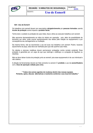 REUNIÃO 10 MINUTOS DE SEGURANÇA
FOLHETO/Nº :
25/53
ÁSSUNTO :
024 - Uso de Esmeril
Os trabalhos com esmeril devem ser executados obrigatoriamente por pessoas treinadas usando
óculos de proteção contra impacto e protetor facial.
Tenha todo o cuidado na proteção de suas mãos, face e olhos ao executar trabalhos com esmeril.
Não aproxime demasiadamente as mãos do rebolo em operação, pois, além da possibilidade de
ferimento por atrito, pode ocorrer aprisionamento dos dedos pela rotação do equipamento e por
conseqüência seu esmagamento ou mutilação.
Da mesma forma, não se recomenda o uso de luvas nos trabalhos com esmeril. Porém, havendo
aquecimento da peça, esta deve ser resfriada para que não queime suas mãos.
Os rebolos e escovas metálicas devem permanecer protegidas contra contato acidental. Essa
proteção é garantida por um capa de aço que restringe o estilhaço e a projeção de fagulhas ou
rebarbas.
Não se deve deixar óculos de proteção junto ao esmeril, pois esse equipamento é de uso individual e
não coletivo.
A afiação de ferramentas deverá ser feita somente no esmeril. É proibido o uso de esmerilhadeira
com a face de operação voltada para cima.
" Todos nós somos agentes de mudança dentro das nossas equipes.
Portanto, opine, discuta alternativas e mantenha conforme o seu local de trabalho."
- -
Uso de Esmeril
 
