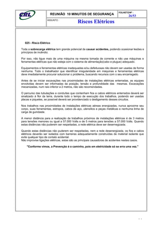 REUNIÃO 10 MINUTOS DE SEGURANÇA
FOLHETO/Nº :
26/53
ÁSSUNTO :
025 - Risco Elétrico
Toda a sobrecarga elétrica tem grande potencial de causar acidentes, podendo ocasionar lesões e
princípios de incêndio.
Por isso, não ligue mais de uma máquina na mesma tomada de corrente e não use máquinas e
ferramentas elétricas que não esteja com o sistema de alimentação(cabo e plugue) adequado.
Equipamentos e ferramentas elétricas inadequadas e/ou defeituosas não devem ser usadas de forma
nenhuma. Todo o trabalhador que identificar irregularidade em máquinas e ferramentas elétricas
deve imediatamente procurar solucionar o problema, buscando recursos com o seu encarregado.
Antes de se iniciar escavações nas proximidades de instalações elétricas enterradas, as equipes
envolvidas devem ser informadas da posição, tensão e profundidade das mesmas. Escavações
mecanizadas, num raio inferior a 2 metros, não são recomendadas.
O percurso das tubulações e conduítes que contenham fios e cabos elétricos enterrados deverá ser
sinalizado à flor da terra, durante todo o tempo de execução dos trabalhos, podendo ser usadas
placas e piquetes, se possível deverá ser providenciado o desligamento desses circuitos.
Nos trabalhos nas proximidades de instalações elétricas aéreas energizadas, nunca aproxime seu
corpo, suas ferramentas, estropos, cabos de aço, utensílios e peças metálicas e nenhuma linha de
carga de guindaste.
A menor distância para a realização de trabalhos próximos de instalações elétricas é de 3 metros
para tensões menores ou igual a 57.000 Volts e de 5 metros para tensões a 57.000 Volts. Quando
estas distâncias não puderem ser respeitadas, a rede elétrica deve ser desernegizada.
Quando estas distâncias não puderem ser respeitadas, nem a rede desenergizada, os fios e cabos
elétricos deverão ser isolados com barreiras adequadamente construídas de material isolante que
evite qualquer tipo de contato acidental.
Não improvise ligações elétricas, estas são as principais causadoras de acidentes nestes casos.
"Conforme vimos, a Prevenção é o caminho, pois em eletricidade só se erra uma vez."
- -
Riscos Elétricos
 