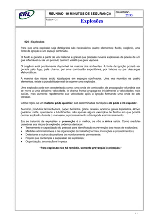 REUNIÃO 10 MINUTOS DE SEGURANÇA
FOLHETO/Nº :
27/53
ÁSSUNTO :
026 - Explosões
Para que uma explosão seja deflagrada são necessários quatro elementos: fluído, oxigênio, uma
fonte de ignição e um espaço confinado.
O fluído é gerado a partir de um material a granel que produza nuvens explosivas de poeira de um
gás inflamável ou de um produto químico volátil que gere vapores.
O oxigênio está prontamente disponível na maioria dos ambientes. A fonte de ignição poderá ser
gerada pelo fogo, pela chama, por uma combustão espontânea, por faíscas ou por descargas
eletrostáticas.
A maioria dos riscos estão localizados em espaços confinados. Uma vez reunidos os quatro
elementos, existe a possibilidade real de ocorrer uma explosão.
Uma explosão pode ser caracterizada como: uma onda de combustão, de propagação voluntária que
se move a uma altíssima velocidade. A chama frontal propaga-se inicialmente a velocidades mais
baixas, mas aumenta rapidamente sua velocidade após a ignição formando uma onda de alta
pressão.
Como regra, se um material pode queimar, sob determinadas condições ele pode e irá explodir.
Alumínio, produtos farmacêuticos, papel, borracha, grãos, resinas, acetona, gases liqüefeitos, álcool,
gasolina, nafta, querosene e lubrificantes, são apenas alguns exemplos de fluídos em que poderá
ocorrer explosão durante o manuseio, o processamento o transporte e armazenamento.
Em se tratando de explosões a prevenção é o melhor, se não a única saída. Como medidas
protetivas aos riscos de explosão podemos destacar:
• Treinamento e capacitação do pessoal para identificação e prevenção dos riscos de explosões;
• Medidas administrativas e de organização do trabalho(normas, instruções e procedimentos);
• Detectores e outros dispositivos de monitoramento permanente;
• Projeto que contemple a supressão de explosões;
• Organização, arrumação e limpeza.
"Para explosão não há remédio, somente prevenção e proteção."
- -
Explosões
 