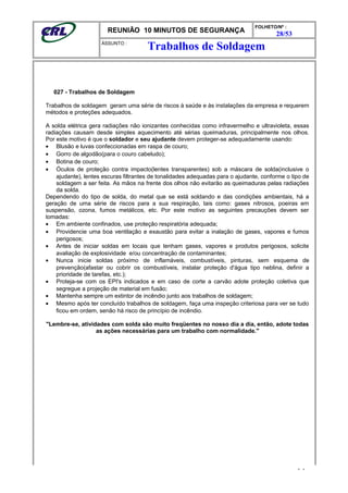 REUNIÃO 10 MINUTOS DE SEGURANÇA
FOLHETO/Nº :
28/53
ÁSSUNTO :
027 - Trabalhos de Soldagem
Trabalhos de soldagem geram uma série de riscos à saúde e às instalações da empresa e requerem
métodos e proteções adequados.
A solda elétrica gera radiações não ionizantes conhecidas como infravermelho e ultravioleta, essas
radiações causam desde simples aquecimento até sérias queimaduras, principalmente nos olhos.
Por este motivo é que o soldador e seu ajudante devem proteger-se adequadamente usando:
• Blusão e luvas confeccionadas em raspa de couro;
• Gorro de algodão(para o couro cabeludo);
• Botina de couro;
• Óculos de proteção contra impacto(lentes transparentes) sob a máscara de solda(inclusive o
ajudante), lentes escuras filtrantes de tonalidades adequadas para o ajudante, conforme o tipo de
soldagem a ser feita. As mãos na frente dos olhos não evitarão as queimaduras pelas radiações
da solda.
Dependendo do tipo de solda, do metal que se está soldando e das condições ambientais, há a
geração de uma série de riscos para a sua respiração, tais como: gases nitrosos, poeiras em
suspensão, ozona, fumos metálicos, etc. Por este motivo as seguintes precauções devem ser
tomadas:
• Em ambiente confinados, use proteção respiratória adequada;
• Providencie uma boa ventilação e exaustão para evitar a inalação de gases, vapores e fumos
perigosos;
• Antes de iniciar soldas em locais que tenham gases, vapores e produtos perigosos, solicite
avaliação de explosividade e/ou concentração de contaminantes;
• Nunca inicie soldas próximo de inflamáveis, combustíveis, pinturas, sem esquema de
prevenção(afastar ou cobrir os combustíveis, instalar proteção d'água tipo neblina, definir a
prioridade de tarefas, etc.);
• Proteja-se com os EPI's indicados e em caso de corte a carvão adote proteção coletiva que
segregue a projeção de material em fusão;
• Mantenha sempre um extintor de incêndio junto aos trabalhos de soldagem;
• Mesmo após ter concluído trabalhos de soldagem, faça uma inspeção criteriosa para ver se tudo
ficou em ordem, senão há risco de princípio de incêndio.
"Lembre-se, atividades com solda são muito freqüentes no nosso dia a dia, então, adote todas
as ações necessárias para um trabalho com normalidade."
- -
Trabalhos de Soldagem
 