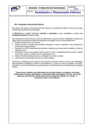 REUNIÃO 10 MINUTOS DE SEGURANÇA
FOLHETO/Nº :
29/53
ÁSSUNTO :
028 - Instalações e Manutenção Elétrica
Não opere, não repare e não teste nenhuma máquina ou equipamento elétrico, amenos que essas
tarefas façam parte de suas atribuições.
O Eletricista é o único trabalhador treinado e autorizado a fazer instalações e reparos em
instalações elétricas de baixa tensão.
Este profissional conhece bem os riscos da eletricidade e antes de efetuar instalações e reparos ele
segue certos procedimentos básicos de segurança e proteção, entre os quais destacamos:
• Desliga previamente o circuito certo;
• Coloca etiqueta e cadeado para sinalizar e bloquear o circuito, impedindo o seu acionamento
acidental por outras pessoas;
• Equipa-se com EPI's especiais(luvas isolantes, calçados sem componentes metálicos, óculos de
segurança, etc.);
• Providencia recursos de proteção coletiva antes de iniciar o trabalho(varas de manobra, tapetes
de borracha, placas, cavaletes, avisos, sinalizações, etc.);
• Utiliza instrumental adequado para a verificação de corrente e tensão;
• Utiliza sempre ferramentas manuais com cabos isolados.
O eletricista, obrigatoriamente, passa por treinamento de primeiros socorros, assim, esse trabalhador
está preparado e habilitado a prevenir riscos elétricos e a atuar em caso de acidente com lesão,
prestando o primeiro atendimento e providenciando o encaminhamento do acidentado para avaliação
médica.
"Como vimos, trabalhar com eletricidade não é tarefa simples e corriqueira, ela requer
profissionais treinados, habilitados e credenciados pelo empregador. Por isso, não vacile,
esclareça suas dúvidas, solicite apoio técnico adequado, trabalhe em equipe e
previna-se contra o risco elétrico."
- -
Instalações e Manutenção Elétrica
 