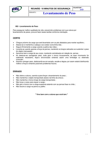 REUNIÃO 10 MINUTOS DE SEGURANÇA
FOLHETO/Nº :
3/53
ÁSSUNTO :
002 - Levantamento de Peso
Para assegurar melhor qualidade de vida, prevenindo problemas com sua coluna por
levantamento de pesos, procure fazer essas tarefas conforme orientação.
CERTO
• Chegue próximo da carga que será levantada com os pés afastados para manter equilíbrio ;
• Abaixe-se e mantenha a cabeça e as costas numa linha reta ;
• Segure firmemente a carga usando a palma das mãos ;
• Levante-se usando apenas a força da pernas, mantendo os braços esticados ao sustentar o peso
do objeto manuseado ;
• Aproxime bem a carga de seu corpo, mantendo centralizada em relação ás pernas ;
• Ao deslocar-se carregando peso, evite girar o tronco bruscamente, se esse movimento for
realmente necessário, faça-o sincronizado evitando assim uma lombalgia ou distensão
muscular ;
• Quando carregar peso, deslocando-se em escada, escale-a degrau por assim estará distribuindo
melhor a força e evitando possíveis problemas futuros.
ERRADO
• Não dobre a coluna, usando-a para forçar o levantamento do peso ;
• Não mantenha o objeto transportado abaixo da linha da cintura ;
• Não mantenha o tronco longe da carga transportada ;
• Não torça o corpo para erguer a carga ;
• Não gire o tronco com a carga suspensa estando com as pernas fixas no chão ;
• Não escore a carga na perna ou joelho .
" Viva bem com a coluna que você tem."
- -
Levantamento de Peso
 