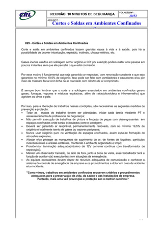 REUNIÃO 10 MINUTOS DE SEGURANÇA
FOLHETO/Nº :
30/53
ÁSSUNTO :
029 - Cortes e Soldas em Ambientes Confinados
Corte e solda em ambientes confinados trazem grandes riscos à vida e à saúde, pois há a
possibilidade de ocorrer intoxicação, explosão, incêndio, choque elétrico, etc.
Gases inertes usados em soldagem como: argônio e CO, por exemplo podem matar uma pessoa em
poucos instantes sem que ela perceba o que está ocorrendo.
Por esse motivo é fundamental que seja garantido ar respirável, com renovação constante e que seja
garantido no mínimo 19,5% de oxigênio. Isso pode ser feito com ventiladores e exaustores e/ou por
meio de máscara facial com linha de ar mandado com cilindro de ar comprimido.
É sempre bom lembrar que o corte e a soldagem executados em ambientes confinados geram
gases, fumaças, vapores e misturas explosivas, além de raios(ultravioleta e infravermelho) que
agridem os olhos e pele.
Por isso, para a liberação de trabalhos nessas condições, são necessárias as seguintes medidas de
prevenção e proteção:
• Todo as etapas do trabalho devem ser planejadas, iniciar cada tarefa mediante PT e
asssessoramento de profissional de Segurança;
• Não permitir execução de trabalhos de pintura e limpeza de peças com desengraxantes em
espaços confinados onde serão executados corte e soldagem;
• Deverá ser garantido ar respirável, permanentemente renovado, com no mínimo 19,5% de
oxigênio e totalmente isento de gases ou vapores perigosos;
• Nunca usar oxigênio puro na ventilação de espaços confinados, assim evita-se formação de
atmosfera explosiva;
• Afastar e/ou proteger as mangueiras de suprimento de ar, de fontes de fagulhas, partículas
incandescentes e arestas cortantes, mantendo o ambiente organizado e limpo;
• Providenciar iluminação adequada(máximo de 12V corrente contínua com transformador de
separação);
• Manter um observador treinado, do lado de fora, junto a boca de visita, esse trabalhador terá a
função de auxiliar o(s) executante(s) em situações de emergência:
• As equipes executantes devem dispor de recursos adequados de comunicação e conhecer o
sistema de controle de emergência da empresa e os procedimentos a dotar em caso de acidente
e/ou incidente.
"Como vimos, trabalhos em ambientes confinados requerem critérios e procedimentos
adequados para a preservação da vida, da saúde e das instalações da empresa.
Portanto, mais uma vez prevenção e proteção são o melhor caminho."
- -
Cortes e Soldas em Ambientes Confinados
Socorros
 