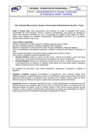 REUNIÃO 10 MINUTOS DE SEGURANÇA
FOLHETO/Nº :
31/53
ÁSSUNTO :
030 - Instrução Básica de Uso, Guarda e Conservação de Respiradores Tipo Semi - Facial
Onde e Porque Usar: Este equipamento será utilizado em todas as situações onde houver
possibilidade de conter produtos nocivos a saúde na atmosfera(ar), não poderá ser utilizado em
locais como espaços confinados em que a concentração de oxigênio estiver abaixo de 19,5% ,
nestes casos deverão ser utilizados equipamentos independentes tipo linha de ar mandado,
equipamentos autônomos de ar, etc.
Como utilizar o respirador:
Coloque o respirador no rosto e posicione o elástico superior sobre a cabeça.
Encaixe os elásticos inferiores, ligando as presilhas atrás do pescoço.
Posicione o respirador no rosto de modo a obter uma boa visibilidade e adequada selagem.
Puxe as extremidades dos elásticos superiores, e depois os inferiores, para ajustar o respirador no
rosto.
Faça os testes de selagem de pressão positiva e negativa para verificar o ajuste.
Para verificar a selagem proceda da seguinte forma:
• Pressão Positiva: Coloque a palma da mão sobre a válvula de exalação e sopre com força
várias vezes, a peça facial deverá expandir suavemente sem ocorrer vazamentos.
• Pressão Negativa: Coloque as mãos sobre os cartuchos e/ou filtros, ou algo que faça com que o
ar não passe entre os mesmos, ex. Plástico. Então aspire com força várias vezes o respirador
deverá comprimir-se sem ocorrer vazamentos.
Em qualquer um dos testes, caso existir vazamentos, reposicione o respirador e reajuste os
elásticos.
Inspeção e limpeza: Qualquer anormalidade no equipamento, como: sujeiras, rasgos, furos,
elásticos rasgados, o equipamento deve sofrer uma manutenção, nestes casos contate o Técnico de
Segurança para proceder a substituição. Para proceder com a limpeza: deve-se retirar os filtros,
lavando a peça com silicone com água e sabão neutro, deixando-a secar naturalmente..
Importante: Quando o respirador não estiver em uso, o mesmo deverá estar acondicionado em local
fechado (bolsa ou saco plástico), afim de não reduzir a vida útil dos filtros, e mantendo ainda um
adequado padrão de higiene. Você irá verificar quando o filtro químico estiver saturado quando
começar a sentir o cheiro de determinado contaminante ou quando tiver dificuldades de respirar,
nestes casos você deve imediatamente proceder a substituição dos filtros.
- -
Instrução Básica de Uso, Guarda e Conservação
de Respiradores modelo Semi-facial
 