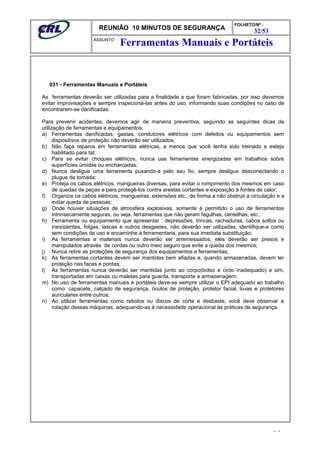 REUNIÃO 10 MINUTOS DE SEGURANÇA
FOLHETO/Nº :
32/53
ÁSSUNTO :
031 - Ferramentas Manuais e Portáteis
As ferramentas deverão ser utilizadas para a finalidade a que foram fabricadas, por isso devemos
evitar improvisações e sempre inspecioná-las antes do uso, informando suas condições no caso de
encontrarem-se danificadas.
Para prevenir acidentes, devemos agir de maneira preventiva, seguindo as seguintes dicas de
utilização de ferramentas e equipamentos:
a) Ferramentas danificadas, gastas, condutores elétricos com defeitos ou equipamentos sem
dispositivos de proteção não deverão ser utilizados;
b) Não faça reparos em ferramentas elétricas, a menos que você tenha sido treinado e esteja
habilitado para tal;
c) Para se evitar choques elétricos, nunca use ferramentas energizadas em trabalhos sobre
superfícies úmidas ou encharcadas;
d) Nunca desligue uma ferramenta puxando-a pelo seu fio, sempre desligue desconectando o
plugue da tomada;
e) Proteja os cabos elétricos, mangueiras diversas, para evitar o rompimento dos mesmos em caso
de quedas de peças e para protegê-los contra arestas cortantes e exposição à fontes de calor;
f) Organize os cabos elétricos, mangueiras, extensões etc., de forma a não obstruir a circulação e a
evitar queda de pessoas;
g) Onde houver situações de atmosfera explosivas, somente é permitido o uso de ferramentas
intrinsecamente seguras, ou seja, ferramentas que não geram fagulhas, centelhas, etc.;
h) Ferramenta ou equipamento que apresentar : depressões, trincas, rachaduras, cabos soltos ou
inexistentes, folgas, lascas e outros desgastes, não deverão ser utilizadas, identifique-a como
sem condições de uso e encaminhe à ferramentaria, para sua imediata substituição;
i) As ferramentas e materiais nunca deverão ser arremessados, eles deverão ser presos e
manipulados através de cordas ou outro meio seguro que evite a queda dos mesmos;
j) Nunca retire as proteções de segurança dos equipamentos e ferramentas;
k) As ferramentas cortantes devem ser mantidas bem afiadas e, quando armazenadas, devem ter
proteção nas faces e pontas;
l) As ferramentas nunca deverão ser mantidas junto ao corpo(bolso e cinto inadequado) e sim,
transportadas em caixas ou maletas para guarda, transporte e armazenagem;
m) No uso de ferramentas manuais e portáteis deve-se sempre utilizar o EPI adequado ao trabalho
como: capacete, calçado de segurança, óculos de proteção, protetor facial, luvas e protetores
auriculares entre outros;
n) Ao utilizar ferramentas como rebolos ou discos de corte e desbaste, você deve observar a
rotação dessas máquinas, adequando-as à necessidade operacional às práticas de segurança.
- -
Ferramentas Manuais e Portáteis
 