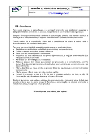 REUNIÃO 10 MINUTOS DE SEGURANÇA
FOLHETO/Nº :
33/53
ÁSSUNTO :
032 - Comunique-se
Para nossa empresa, a comunicação é a principal ferramenta para estabelecer parcerias e
comprometimentos entre todas as pessoas, independente de seu nível dentro da organização.
Sempre é tempo para melhorarmos o sistema de comunicação, primeiro para manter o estímulo à
motivação e ao comprometimento e segundo para consolidar o processo de melhoria contínua.
Quanto melhor for a comunicação, maior será a possibilidade de acerto e melhor será o
acompanhamento dos resultados alcançados.
Para uma boa comunicação é necessário que se garanta os seguintes critérios:
• Estabelecer um ambiente de cordialidade e receptividade permanentemente;
• Cultivar o respeito entre pares, líderes e liderados;
• Saber ouvir é o primeiro passo, é fundamental;
• Ninguém é tão auto-suficiente que não precise aprender nada, e ninguém é tão deficiente que
não possa contribuir com nada;
• As idéias é que devem brigar, as pessoas não;
• Todas as pessoas têm valores que precisam ser preservados e o comportamento, caminho
comum final, deve ser permanentemente estimulado ao crescimento, ao comprometimento e ao
desenvolvimento;
• Não há boa idéia que nasça pronta, as grandes idéias são aquelas que podem ser melhoradas
continuamente;
• Não há apenas mão de obra e sim mão, mente e espírito;
• Homem é o começo, o meio e o fim de todo o processo produtivo, por isso, se não há
comunicação, não há mudança alguma se o homem não quiser.
Diante do que vimos, para qualquer processo de desenvolvimento é necessário acima de tudo que
se saiba onde se quer ir e como chegar lá. Para isso, a comunicação é a principal ferramenta, o
método mais eficaz, mais prático e mais produtivo.
"Comunique-se, viva melhor, vale a pena!"
- -
Comunique-se
 