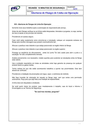 REUNIÃO 10 MINUTOS DE SEGURANÇA
FOLHETO/Nº :
34/53
ÁSSUNTO :
033 - Aberturas de Flanges de Linha Em Operação
Somente inicie seus trabalhos após a autorização do responsável pelo serviço.
Antes de abrir flanges verifique se as linhas estão bloqueadas, drenadas e purgadas, ou seja, isentas
de risco à saúde ou de princípio de incêndio.
Providencie um acesso seguro.
Caso você saiba exatamente como encontra-se a tubulação, coloque um recipiente embaixo do
flange para recolher drenagens que possam eventualmente sair.
Afrouxe o parafuso mais distante e que esteja posicionado na região inferior do flange.
Afrouxe o parafuso mais distante e que esteja posicionado na região superior.
Prossiga na seqüência de afrouxamento , antes da cunha Ter sido usada para abrir a junta e a
tubulação Ter sido completamente drenada.
Analise previamente e se necessário, instale suportes para sustentar as tubulações antes do flange
estar aberto.
Use a proteção respiratória em todas as atividades onde haja garantia da presença de qualquer
produto tóxico ou gases inertes.
Tenha certeza de que não estão acontecendo trabalhos a quente nas proximidades. Este item
deverá ser verificado.
Providencie a instalação de prevenções com água, vapor, e extintores de incêndio.
Não faça inversão de colocação de raquete ou flange cego, sem que exista uma permissão
autorizando. Peça para que seja feita uma medição de explosividade.
A linha deve ser etiquetada e sinalizada.
Se você sentir cheiro de produto, pare imediatamente o trabalho, saia do local e informe o
Encarregado ou ao Técnico de Segurança.
"Se você tiver dúvidas, pergunte!"
- -
Aberturas de Flanges de Linha em Operação
 