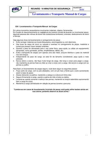 REUNIÃO 10 MINUTOS DE SEGURANÇA
FOLHETO/Nº :
35/53
ÁSSUNTO :
034 - Levantamento e Transporte Manual de Cargas
Em vários momentos necessitamos movimentar materiais, objetos, ferramentas.
Em função do desconhecimento ou negligência da maneira correta de levantar ou movimentar pesos,
algumas pessoas são vítimas de dores nas costas(dores lombares), entorses, deslocamento de disco
e hérnias.
Veja algumas dicas de levantamento e carregamento de pesos:
• Evite carregar materiais por locais bloqueados, escorregadios ou com desníveis;
• Use luvas de raspa de couro ou vaqueta e aventais no carregamento de peças, madeiras e
outras que possam haver arestas cortantes;
• Quando o peso for demasiado para o seu porte físico, peça ajuda, ou utilize um equipamento
apropriado, como guindaste, pontes, empilhadeiras, talhas, etc.;
• Evite o transporte de cargas com apenas uma das mãos, procure distribuir o peso do material
nos dois braços;
• Independente do peso da carga, se esta for de tamanho considerável, peça ajuda a mais
pessoas;
• Nunca dobre a coluna, não fique muito longe da carga, não torça o corpo para pegar a carga,
não mantenha as pernas fixas ao chão ao virar o corpo com a carga, não escore a carga com as
pernas ou joelho.
Para fazer um levantamento de cargas seguro, você deve seguir os seguintes passos:
• Fique perto da carga, com os pés afastados, com um pé mais a frente que o outro aumentando
assim a base de apoio;
• Abaixe dobrando os joelhos, mantendo a cabeça e a coluna em linha reta;
• Segure firmemente a carga, usando a palma da mão e todos os dedos;
• Levante-se usando somente o esforço das pernas, mantendo os braços estendidos aproximando
bem a carga do corpo;
• Mantenha a carga centralizada em relação às pernas durante o percurso.
"Lembre-se em casos de levantamento incorreto de pesos você pode sofrer lesões sérias em
sua coluna, portanto observe as dicas acima."
- -
Levantamento e Transporte Manual de Cargas
 