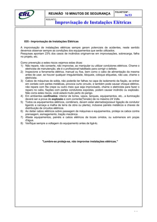 REUNIÃO 10 MINUTOS DE SEGURANÇA
FOLHETO/Nº :
36/53
ÁSSUNTO :
035 - Improvisação de Instalações Elétricas
A improvisação de instalações elétricas sempre geram potenciais de acidentes, neste sentido
devemos observar sempre as condições dos equipamentos que serão utilizados.
Pesquisas apontam 23% dos casos de incêndios originam-se em improvisações, sobrecarga, falha
no projeto, etc.
Como prevenção a estes riscos vejamos estas dicas:
1) Não repare, não conserte, não improvise, ao manipular ou utilizar condutores elétricos. Chame o
eletricista de manutenção, ele é o profissional habilitado para corrigir o defeito.
2) Inspecione a ferramenta elétrica, manual ou fixa, bem como o cabo de alimentação da mesma
antes de usar, se houver qualquer irregularidade, bloqueie, coloque etiquetas, não use, chame o
eletricista.
3) Cabos de máquinas de solda, não poderão ter falhas na capa de isolamento da fiação, se entrar
em contato com partes metálicas, provoca curto circuito, e também pode causar choque elétrico,
não repare com fita crepe ou outro meio que seja improvisado, chame o eletricista para fazer o
reparo no cabo, fiações com partes condutores expostas, podem causar incêndio ou explosão.
Não corra estes riscos, você estará muito perto do perigo.
4) Em ambientes confinados: interior de torres, vasos, tanques, equipamentos, etc., a iluminação
deverá ser a prova de explosão e com corrente(Tensão) de no máximo 24 Volts.
5) Todos os equipamentos elétricos, contâiners, devem estar aterrados(possuir ligação de condutor
ligando a carcaça a malha de terra da obra ou planta), inclusive painéis metálicos e chaves de
distribuição de circuitos elétricos.
6) Ao deitar cabos elétricos sobre passagem de máquinas e equipamentos, proteja os cabos contra
prensagem, esmagamento, tração mecânica.
7) Afaste equipamentos, painéis e cabos elétricos de locais úmidos, ou submersos em poças
d'água.
8) Verifique sempre a voltagem do equipamento antes de ligá-lo.
"Lembre-se proteja-se, não improvise instalações elétricas."
- -
Improvisação de Instalações Elétricas
 