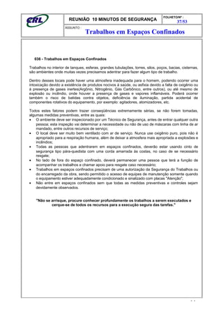 REUNIÃO 10 MINUTOS DE SEGURANÇA
FOLHETO/Nº :
37/53
ÁSSUNTO :
036 - Trabalhos em Espaços Confinados
Trabalhos no interior de tanques, esferas, grandes tubulações, torres, silos, poços, bacias, cisternas,
são ambientes onde muitas vezes precisamos adentrar para fazer algum tipo de trabalho.
Dentro desses locais pode haver uma atmosfera inadequada para o homem, podendo ocorrer uma
intoxicação devido a existência de produtos nocivos à saúde, ou asfixia devido a falta de oxigênio ou
à presença de gases inertes(Argônio, Nitrogênio, Gás Carbônico, entre outros), ou até mesmo de
explosão ou incêndio, onde houver a presença de gases e vapores inflamáveis. Poderá ocorrer
também o risco de batidas contra objetos, deficiência de iluminação, partida acidental de
componentes rotativos do equipamento, por exemplo: agitadores, atomizadores, etc.
Todos estes fatores podem trazer conseqüências extremamente sérias, se não forem tomadas,
algumas medidas preventivas, entre as quais:
• O ambiente deve ser inspecionado por um Técnico de Segurança, antes de entrar qualquer outra
pessoa; esta inspeção vai determinar a necessidade ou não de uso de máscaras com linha de ar
mandado, entre outros recursos de serviço;
• O local deve ser muito bem ventilado com ar de serviço. Nunca use oxigênio puro, pois não é
apropriado para a respiração humana, além de deixar a atmosfera mais apropriada a explosões e
incêndios;
• Todas as pessoas que adentrarem em espaços confinados, deverão estar usando cinto de
segurança tipo pára-quedista com uma corda amarrada às costas, no caso de se necessário
resgate;
• No lado de fora do espaço confinado, deverá permanecer uma pessoa que terá a função de
acompanhar os trabalhos e chamar apoio para resgate caso necessário;
• Trabalhos em espaços confinados precisam de uma autorização da Segurança do Trabalhos ou
do encarregado da obra, sendo permitido o acesso de equipes de manutenção somente quando
o equipamento estiver adequadamente condicionado e sinalizado com placas "Atenção";
• Não entre em espaços confinados sem que todas as medidas preventivas e controles sejam
devidamente observados.
"Não se arrisque, procure conhecer profundamente os trabalhos a serem executados e
cerque-se de todos os recursos para a execução segura das tarefas."
- -
Trabalhos em Espaços Confinados
 