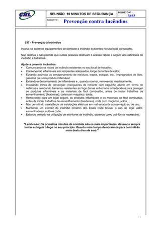 REUNIÃO 10 MINUTOS DE SEGURANÇA
FOLHETO/Nº :
38/53
ÁSSUNTO :
037 - Prevenção à Incêndios
Instrua-se sobre os equipamentos de combate a incêndio existentes no seu local de trabalho.
Não obstrua e não permita que outras pessoas obstruam o acesso rápido e seguro aos extintores de
incêndio e hidrantes.
Ajude a prevenir incêndios:
• Comunicando os riscos de incêndio existentes no seu local de trabalho;
• Conservando inflamáveis em recipientes adequados, longe de fontes de calor;
• Evitando acúmulo ou armazenamento de resíduos, trapos, estopas, etc., impregnados de óleo,
gasolina ou outro produto inflamável;
• Evitando o derramamento de inflamáveis e , quando ocorrer, removendo imediatamente;
• Instalando linhas de prevenção (mangueiras de hidrante com esguicho aberto em forma de
neblina) e colocando barreiras resistentes ao fogo (lonas anti-chama umedecidas) para proteger
os produtos inflamáveis e os materiais de fácil combustão, antes de iniciar trabalhos de
esmerilhamento (lixadeiras), corte com maçarico, solda;
• Removendo para um local seguro, os produtos inflamáveis e os materiais de fácil combustão,
antes de iniciar trabalhos de esmerilhamento (lixadeiras), corte com maçarico, solda;
• Não permitindo a existência de instalações elétricas em mal estado de conservação ou de uso;
• Mantendo um extintor de incêndio próximo dos locais onde houver o uso de fogo, calor,
esmerilhadeira, solda e corte;
• Estando treinado na utilização de extintores de incêndio, sabendo como usá-los se necessário.
"Lembre-se: Os primeiros minutos de combate são os mais importantes, devemos sempre
tentar extinguir o fogo no seu princípio. Quanto mais tempo demorarmos para controlá-lo
mais destrutivo ele será."
- -
Prevenção contra Incëndios
 
