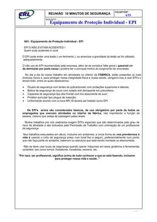REUNIÃO 10 MINUTOS DE SEGURANÇA
FOLHETO/Nº :
4/53
ÁSSUNTO :
003 - Equipamento de Proteção Individual - EPI
EPI´S NÃO EVITAM ACIDENTES !
Quem evita acidentes é você
O EPI pode evitar uma lesão ( um ferimento ), ou amenizar a gravidade da lesão se for utilizado
adequadamente.
O não uso do EPI recomendado pela empresa, além de se constituir falta grave ( passível até
de demissão por justa causa ) poderá ser o principal motivo do surgimento de uma lesão.
No dia a dia do nosso trabalho em atividades no interior da FÁBRICA, estão presentes os mais
diversos riscos e, para proteger nossa integridade física e nossa saúde, obrigamo-nos a usar EPI's o
tempo todo, entre os quais destacamos:
• Óculos de segurança com lentes de policarbonato com proteções superiores e laterais;
• Botina de segurança de couro com solado anti derrapante em poliuretano;
• Capacete de segurança tipo aba frontal com tira absorvente de suor;
• Protetor auricular tipo plugue de inserção;
• Uniforme(de acordo com a nova NR-18 deverá ser tratado como EPI.
Os EPI's acima são considerados básicos, de uso obrigatório por parte de todos os
empregados que exercem atividades no interior da fábrica, não importando a função da
pessoa, mesmo que esteja de passagem pelas áreas.
Muitos trabalhos por nós realizados exigem EPI's especiais que são determinados pelo grau de
risco da atividade e são indicados pela Permissão de Trabalho com orientação de um profissional
de segurança.
Nos trabalhos executados em altura, inclusive em andaimes, a única forma de nos prendermos à
vida é usando o cinto de segurança preso num local fixo e seguro, preferencialmente num ponto
que não faça parte do andaime, balancim ou estrutura que está sendo montada ou desmontada.
Não se deve usar luvas de segurança quando operar máquinas em eixos giratórios e ferramentas
cortantes, tais como tornos, fresadoras, furadeiras, esmeris, etc.
"Por isso, ser profissional, significa acima de tudo conhecer o que se está fazendo, inclusive
para proteger nossa vida e saúde. "
- -
Equipamento de Proteção Individual - EPI
 