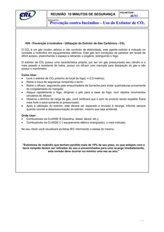 REUNIÃO 10 MINUTOS DE SEGURANÇA
FOLHETO/Nº :
40/53
ÁSSUNTO :
039 - Prevenção à Incêndios - Utilização do Extintor de Gás Carbônico - CO2
O CO2 é um gás incolor, atóxico e não condutor de eletricidade, este agente extintor é indicado no
combate a incêndios em equipamentos elétricos. Este gás tem condições de penetrar em locais de
difícil acesso, preenchendo o espaço e retirando o oxigênio, extinguindo o fogo.
O extintor de CO2 possui uma característica própria, por ser um gás pressurizado seu cilindro é o
mais pesado e resistente de todos, possui um difusor com manopla para dissipação do gás e não
possui o manômetro.
Como Usar:
• Leve o extintor de CO2 próximo do local do fogo( +/-2,5 metros);
• Retire a trava de segurança rompendo o lacre:
• Retire o difusor, segurando pela empunhadeira de borracha para evitar queimaduras proveniente
do congelamento do mangote;
• Ataque rapidamente o fogo, dirigindo o jato para a base do fogo, com rápidos movimentos
circulares do difusor;
• Observe o término da carga de gás, você verificará que o som do produto sendo expelido ficará
mais forte e sairá somente ar pressurizado;
• Após a utilização do extintor, este deverá ser separado e enviado à recarga. Informe sempre
quando ocorrer a despressurização do extintor, mesmo que seja acidental.
Onde Usar:
• Combustíveis da CLASSE B (Gasolina, diesel, álcool, etc.);
• Combustíveis da CLASSE C ( equipamento elétrico energizado), o mais indicado.
No seu rótulo você visualizará as letras B/C informando a classe do mesmo.
"Extintores de incêndio que tenham perdido mais de 10% de seu peso, ou que estejam com o
lacre rompido devem ser retirados do uso e encaminhados para uma recarga imediatamente,
esta revisão deve ocorrer no mínimo uma vez ao ano."
- -
Prevenção contra Incëndios – Uso do Extintor de CO2
 