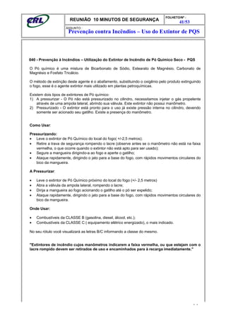 REUNIÃO 10 MINUTOS DE SEGURANÇA
FOLHETO/Nº :
41/53
ÁSSUNTO :
040 - Prevenção à Incêndios – Utilização do Extintor de Incêndio de Pó Químico Seco - PQS
O Pó químico é uma mistura de Bicarbonato de Sódio, Estearato de Magnésio, Carbonato de
Magnésio e Fosfato Tricálcio.
O método de extinção deste agente é o abafamento, substituindo o oxigênio pelo produto extinguindo
o fogo, esse é o agente extintor mais utilizado em plantas petroquímicas.
Existem dois tipos de extintores de Pó químico:
1) A pressurizar - O Pó não está pressurizado no cilindro, necessitamos injetar o gás propelente
através de uma ampola lateral, abrindo sua válvula. Este extintor não possui manômetro.
2) Pressurizado - O extintor está pronto para o uso já existe pressão interna no cilindro, devendo
somente ser acionado seu gatilho. Existe a presença do manômetro.
Como Usar:
Pressurizando:
• Leve o extintor de Pó Químico do local do fogo( +/-2,5 metros);
• Retire a trava de segurança rompendo o lacre (observe antes se o manômetro não está na faixa
vermelha, o que ocorre quando o extintor não está apto para ser usado);
• Segure a mangueira dirigindo-a ao fogo e aperte o gatilho;
• Ataque rapidamente, dirigindo o jato para a base do fogo, com rápidos movimentos circulares do
bico da mangueira.
A Pressurizar:
• Leve o extintor de Pó Químico próximo do local do fogo (+/- 2,5 metros)
• Abra a válvula da ampola lateral, rompendo o lacre;
• Dirija a mangueira ao fogo acionando o gatilho até o pó ser expelido;
• Ataque rapidamente, dirigindo o jato para a base do fogo, com rápidos movimentos circulares do
bico da mangueira.
Onde Usar:
• Combustíveis da CLASSE B (gasolina, diesel, álcool, etc.);
• Combustíveis da CLASSE C ( equipamento elétrico energizado), o mais indicado.
No seu rótulo você visualizará as letras B/C informando a classe do mesmo.
"Extintores de incêndio cujos manômetros indicarem a faixa vermelha, ou que estejam com o
lacre rompido devem ser retirados de uso e encaminhados para à recarga imediatamente."
- -
Prevenção contra Incëndios – Uso do Extintor de PQS
 