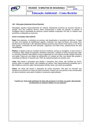 REUNIÃO 10 MINUTOS DE SEGURANÇA
FOLHETO/Nº :
42/53
ÁSSUNTO :
041 - Educação Ambiental (Como Reciclar)
Reciclagem significa reaproveitamento de material. Representa economia de recursos naturais e
energia. Com ela, podemos diminuir áreas contaminadas e fontes de poluição no planeta. A
reciclagem reduz a quantidade de resíduos a serem tratados e dispostos. Por isso, é o destino mais
econômico e adequado ao nosso lixo.
Como é reciclado cada material
Papel: Nos depósitos, é enfarfado em prensas, são classificados e revendidos às fábricas. O papel
vai para uma espécie de liqüidificador gigante, misturado com água formando uma pasta. Uma
peneira tira as impurezas e são aplicados produtos químicos para torná-lo mais branco e com fibras
mais ligadas, novamente ele será prensado, originando uma folha bruta, posteriormente ele será
industrializado.
Plástico: O plástico pode ser reciclado de forma mecânica, química ou energética. A mais comum é
a mecânica. Nela, depois de separado, enfarfado e estocado, o plástico é moído e lavado para voltar
a o processo industrial. Esse plástico é seco e aglutinado em uma máquina de alta rotação, formando
uma pasta. Passa por uma etapa de resfriamento e é cortado em tiras, que depois são picadas e
revendidas às fábricas. É possível usar 100% de material reciclado em produto novo.
Latas: São limpas e prensadas para facilitar o transporte. Nas usinas, são fundidas em fornos,
quando estão no estado líquido, são moldadas em placas. Este reaproveitamento possibilita que a
liga metálica ou alumínio sejam reprocessados infinitas vezes, sem perda da qualidade.
Vidros: Os vidros são limpos e separados de outras impurezas. Vão para um triturador que
transforma os resíduos em cacos do mesmo tamanho. Passam por uma peneira e são armazenados
em silos e tambores, para serem fundidos e novamente reaproveitados.
"Lembre-se: Você pode participar de todo este processo é só fazer sua parte, descartando
corretamente os resíduos sólidos na sua empresa."
- -
Educação Ambiental – Como Reciclar
 