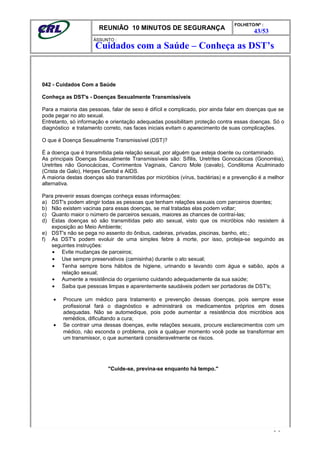 REUNIÃO 10 MINUTOS DE SEGURANÇA
FOLHETO/Nº :
43/53
ÁSSUNTO :
042 - Cuidados Com a Saúde
Conheça as DST's - Doenças Sexualmente Transmissíveis
Para a maioria das pessoas, falar de sexo é difícil e complicado, pior ainda falar em doenças que se
pode pegar no ato sexual.
Entretanto, só informação e orientação adequadas possibilitam proteção contra essas doenças. Só o
diagnóstico e tratamento correto, nas faces iniciais evitam o aparecimento de suas complicações.
O que é Doença Sexualmente Transmissível (DST)?
É a doença que é transmitida pela relação sexual, por alguém que esteja doente ou contaminado.
As principais Doenças Sexualmente Transmissíveis são: Sífilis, Uretrites Gonocácicas (Gonorréia),
Uretrites não Gonocácicas, Corrimentos Vaginais, Cancro Mole (cavalo), Condiloma Aculminado
(Crista de Galo), Herpes Genital e AIDS.
A maioria destas doenças são transmitidas por micróbios (vírus, bactérias) e a prevenção é a melhor
alternativa.
Para prevenir essas doenças conheça essas informações:
a) DST's podem atingir todas as pessoas que tenham relações sexuais com parceiros doentes;
b) Não existem vacinas para essas doenças, se mal tratadas elas podem voltar;
c) Quanto maior o número de parceiros sexuais, maiores as chances de contraí-las;
d) Estas doenças só são transmitidas pelo ato sexual, visto que os micróbios não resistem à
exposição ao Meio Ambiente;
e) DST's não se pega no assento do ônibus, cadeiras, privadas, piscinas, banho, etc.;
f) As DST's podem evoluir de uma simples febre à morte, por isso, proteja-se seguindo as
seguintes instruções:
• Evite mudanças de parceiros;
• Use sempre preservativos (camisinha) durante o ato sexual;
• Tenha sempre bons hábitos de higiene, urinando e lavando com água e sabão, após a
relação sexual;
• Aumente a resistência do organismo cuidando adequadamente da sua saúde;
• Saiba que pessoas limpas e aparentemente saudáveis podem ser portadoras de DST's;
• Procure um médico para tratamento e prevenção dessas doenças, pois sempre esse
profissional fará o diagnóstico e administrará os medicamentos próprios em doses
adequadas. Não se automedique, pois pode aumentar a resistência dos micróbios aos
remédios, dificultando a cura;
• Se contrair uma dessas doenças, evite relações sexuais, procure esclarecimentos com um
médico, não esconda o problema, pois a qualquer momento você pode se transformar em
um transmissor, o que aumentará consideravelmente os riscos.
"Cuide-se, previna-se enquanto há tempo."
- -
Cuidados com a Saúde – Conheça as DST’s
 