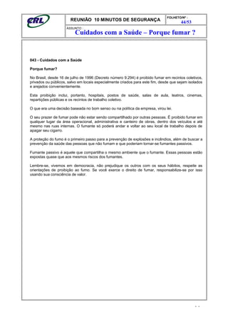 REUNIÃO 10 MINUTOS DE SEGURANÇA
FOLHETO/Nº :
44/53
ÁSSUNTO :
043 - Cuidados com a Saúde
Porque fumar?
No Brasil, desde 16 de julho de 1996 (Decreto número 9.294) é proibido fumar em recintos coletivos,
privados ou públicos, salvo em locais especialmente criados para este fim, desde que sejam isolados
e arejados convenientemente.
Esta proibição inclui, portanto, hospitais, postos de saúde, salas de aula, teatros, cinemas,
repartições públicas e os recintos de trabalho coletivo.
O que era uma decisão baseada no bom senso ou na política da empresa, virou lei.
O seu prazer de fumar pode não estar sendo compartilhado por outras pessoas. É proibido fumar em
qualquer lugar da área operacional, administrativa e canteiro de obras, dentro dos veículos e até
mesmo nas ruas internas. O fumante só poderá andar e voltar ao seu local de trabalho depois de
apagar seu cigarro.
A proteção do fumo é o primeiro passo para a prevenção de explosões e incêndios, além de buscar a
prevenção da saúde das pessoas que não fumam e que poderiam tornar-se fumantes passivos.
Fumante passivo é aquele que compartilha o mesmo ambiente que o fumante. Essas pessoas estão
expostas quase que aos mesmos riscos dos fumantes.
Lembre-se, vivemos em democracia, não prejudique os outros com os seus hábitos, respeite as
orientações de proibição ao fumo. Se você exerce o direito de fumar, responsabilize-se por isso
usando sua consciência de valor.
- -
Cuidados com a Saúde – Porque fumar ?
 