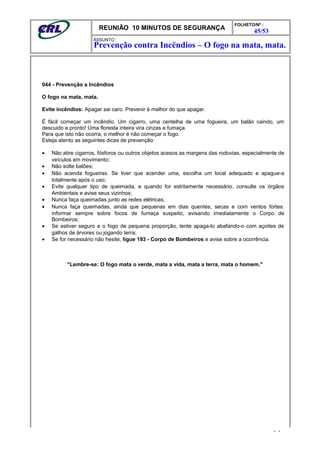 REUNIÃO 10 MINUTOS DE SEGURANÇA
FOLHETO/Nº :
45/53
ÁSSUNTO :
044 - Prevenção a Incêndios
O fogo na mata, mata.
Evite incêndios: Apagar sai caro. Prevenir é melhor do que apagar.
É fácil começar um incêndio. Um cigarro, uma centelha de uma fogueira, um balão caindo, um
descuido e pronto! Uma floresta inteira vira cinzas e fumaça.
Para que isto não ocorra, o melhor é não começar o fogo.
Esteja atento as seguintes dicas de prevenção:
• Não atire cigarros, fósforos ou outros objetos acesos as margens das rodovias, especialmente de
veículos em movimento;
• Não solte balões;
• Não acenda fogueiras. Se tiver que acender uma, escolha um local adequado e apague-a
totalmente após o uso;
• Evite qualquer tipo de queimada, e quando for estritamente necessário, consulte os órgãos
Ambientais e avise seus vizinhos;
• Nunca faça queimadas junto as redes elétricas;
• Nunca faça queimadas, ainda que pequenas em dias quentes, secas e com ventos fortes:
informar sempre sobre focos de fumaça suspeito, avisando imediatamente o Corpo de
Bombeiros;
• Se estiver seguro e o fogo de pequena proporção, tente apaga-lo abafando-o com açoites de
galhos de árvores ou jogando terra;
• Se for necessário não hesite, ligue 193 - Corpo de Bombeiros e avise sobre a ocorrência.
"Lembre-se: O fogo mata o verde, mata a vida, mata a terra, mata o homem."
- -
Prevenção contra Incëndios – O fogo na mata, mata.
 