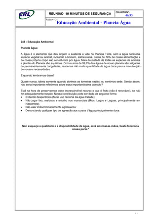REUNIÃO 10 MINUTOS DE SEGURANÇA
FOLHETO/Nº :
46/53
ÁSSUNTO :
045 - Educação Ambiental
Planeta Água
A água é o elemento que deu origem e sustenta a vida no Planeta Terra, sem a água nenhuma
espécie vegetal ou animal, incluindo o homem, sobreviveria. Cerca de 70% de nossa alimentação e
do nosso próprio corpo são constituídos por água. Mais da metade de todas as espécies de animais
e plantas do Planeta são aquáticas. Como cerca de 99,9% das águas de nosso planeta são salgadas
ou permanentemente congeladas, resta-nos não muita quantidade de água doce para a manutenção
de nossas necessidades.
E quando lembramos disso?
Quase nunca, talvez somente quando abrimos as torneiras vazias, ou sentimos sede. Sendo assim,
não seria importante refletirmos sobre essa importantíssima questão?
Está na hora de preservarmos esse imprescindível recurso e que é finito (não é renovável), se não
for adequadamente tratado. Nossa contribuição pode ser dada da seguinte forma:
• Evitando desperdícios (fazer uso racional da água tratada);
• Não jogar lixo, resíduos e entulho nos mananciais (Rios, Lagos e Lagoas, principalmente em
Nascentes);
• Não usar indiscriminadamente agrotóxicos;
• Denunciando qualquer tipo de agressão aos cursos d'água principalmente doce.
Não esqueça a qualidade e a disponibilidade da água, está em nossas mãos, basta fazermos
nossa parte."
- -
Educação Ambiental - Planeta Água
 