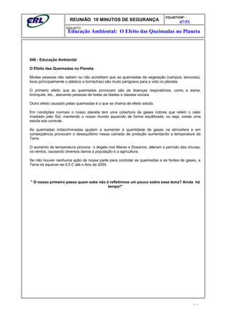 REUNIÃO 10 MINUTOS DE SEGURANÇA
FOLHETO/Nº :
47/53
ÁSSUNTO :
046 - Educação Ambiental
O Efeito das Queimadas no Planeta
Muitas pessoas não sabem ou não acreditam que as queimadas da vegetação (campos, lavouras),
lixos (principalmente o plástico e borrachas) são muito perigosos para a vida no planeta.
O primeiro efeito que as queimadas provocam são as doenças respiratórias, como a asma,
bronquite, etc., atacando pessoas de todas as idades e classes sociais.
Outro efeito causado pelas queimadas é o que se chama de efeito estufa.
Em condições normais o nosso planeta tem uma cobertura de gases nobres que retém o calor
irradiado pelo Sol, mantendo o nosso mundo aquecido de forma equilibrada, ou seja, existe uma
estufa sob controle.
As queimadas indiscriminadas ajudam a aumentar a quantidade de gases na atmosfera e em
conseqüência provocam o desequilíbrio nessa camada de proteção aumentando a temperatura da
Terra.
O aumento da temperatura provoca o degelo nos Mares e Oceanos, alteram o período das chuvas,
os ventos, causando diversos danos a população e a agricultura.
Se não houver nenhuma ação de nossa parte para controlar as queimadas e as fontes de gases, a
Terra irá aquecer-se 4,5 C até o Ano de 2050.
" O nosso primeiro passo quem sabe não é refletirmos um pouco sobre esse tema? Ainda há
tempo!"
- -
Educação Ambiental: O Efeito das Queimadas no Planeta
 