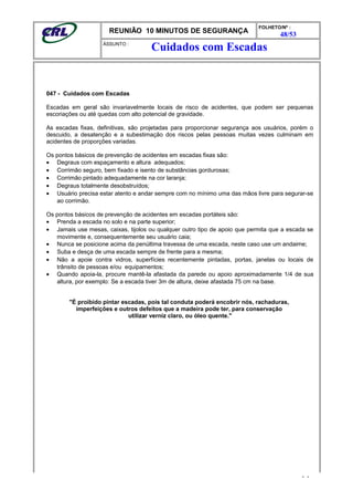 REUNIÃO 10 MINUTOS DE SEGURANÇA
FOLHETO/Nº :
48/53
ÁSSUNTO :
047 - Cuidados com Escadas
Escadas em geral são invariavelmente locais de risco de acidentes, que podem ser pequenas
escoriações ou até quedas com alto potencial de gravidade.
As escadas fixas, definitivas, são projetadas para proporcionar segurança aos usuários, porém o
descuido, a desatenção e a subestimação dos riscos pelas pessoas muitas vezes culminam em
acidentes de proporções variadas.
Os pontos básicos de prevenção de acidentes em escadas fixas são:
• Degraus com espaçamento e altura adequados;
• Corrimão seguro, bem fixado e isento de substâncias gordurosas;
• Corrimão pintado adequadamente na cor laranja;
• Degraus totalmente desobstruídos;
• Usuário precisa estar atento e andar sempre com no mínimo uma das mãos livre para segurar-se
ao corrimão.
Os pontos básicos de prevenção de acidentes em escadas portáteis são:
• Prenda a escada no solo e na parte superior;
• Jamais use mesas, caixas, tijolos ou qualquer outro tipo de apoio que permita que a escada se
movimente e, consequentemente seu usuário caia;
• Nunca se posicione acima da penúltima travessa de uma escada, neste caso use um andaime;
• Suba e desça de uma escada sempre de frente para a mesma;
• Não a apoie contra vidros, superfícies recentemente pintadas, portas, janelas ou locais de
trânsito de pessoas e/ou equipamentos;
• Quando apoia-la, procure mantê-la afastada da parede ou apoio aproximadamente 1/4 de sua
altura, por exemplo: Se a escada tiver 3m de altura, deixe afastada 75 cm na base.
"É proibido pintar escadas, pois tal conduta poderá encobrir nós, rachaduras,
imperfeições e outros defeitos que a madeira pode ter, para conservação
utilizar verniz claro, ou óleo quente."
- -
Cuidados com Escadas
 
