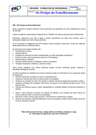 REUNIÃO 10 MINUTOS DE SEGURANÇA
FOLHETO/Nº :
49/53
ÁSSUNTO :
048 - Os Perigos do Esmerilhamento
Ruído, fragmento e fuligem oferecem riscos potenciais nas operações de corte e desbaste por riscos
de abrasão.
Todos os aspectos relacionados à Segurança do Trabalho com discos abrasivos são fundamentais.
Entretanto, observa-se que não é dada a devida importância, por parte dos usuários, para a
adequada proteção aos riscos dessa atividade.
O uso incorreto ou negligente dos EPI's podem causar doenças irreversíveis, sendo que algumas
delas podem levar à morte prematura.
Os principais riscos desse trabalho são:
• Rompimento de disco;
• Choque elétrico;
• Projeção de partícula de metal incandescente e me alta velocidade (Centelhas);
• Ruído em níveis muito prejudiciais (acima de 100 decibéis);
• Poeiras (Sílica e Silicato);
• Posturas desfavoráveis (Lombalgias e dores musculares);
• Vibração impactando antebraço, cotovelo e braço.
Como vimos, trabalhos com discos abrasivos podem provocar acidentes graves, doenças e
alterações fisiológicas diversas.
O melhor resultado em trabalhos com discos abrasivos pode ser alcançado com as seguintes regras
de segurança:
• Sempre manipule e armazene os discos cuidadosamente;
• Inspecione visualmente todos os discos antes da montagem;
• Verifique se a rotação do motor não excede a rotação máxima de segurança impressa no disco;
• Verifique os flanges de montagem. Eles devem ser iguais e com diâmetro de pelo menos 1/4 do
total do disco;
• Garanta que todas as peças a serem desgastadas ou cortadas estejam firmemente apoiadas ou
fixadas;
• Deixe o disco abrasivo funcionar em rotação de trabalho com proteção por pelo menos um
minuto antes de iniciar os cortes e/ou desbastes;
• Não force o disco contra a peça quando o motor diminuir visivelmente a rotação;
• Sempre use proteção individual adequada: óculos de proteção, protetor facial, protetor auricular,
luvas de vaqueta e avental.
"Não adote postura de risco, esteja atento ao trabalho, proteja-se e siga
as instruções de segurança. Isso fará a diferença."
- -
Os Perigos do Esmelhiramento
 