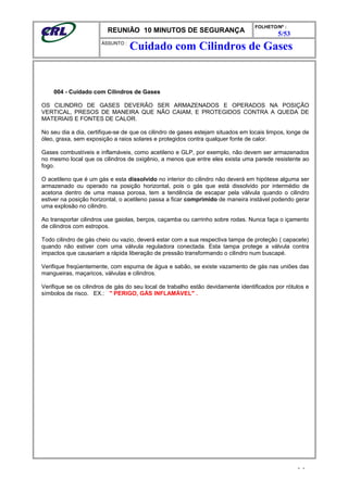 REUNIÃO 10 MINUTOS DE SEGURANÇA
FOLHETO/Nº :
5/53
ÁSSUNTO :
004 - Cuidado com Cilindros de Gases
OS CILINDRO DE GASES DEVERÃO SER ARMAZENADOS E OPERADOS NA POSIÇÃO
VERTICAL, PRESOS DE MANEIRA QUE NÃO CAIAM, E PROTEGIDOS CONTRA A QUEDA DE
MATERIAIS E FONTES DE CALOR.
No seu dia a dia, certifique-se de que os cilindro de gases estejam situados em locais limpos, longe de
óleo, graxa, sem exposição a raios solares e protegidos contra qualquer fonte de calor.
Gases combustíveis e inflamáveis, como acetileno e GLP, por exemplo, não devem ser armazenados
no mesmo local que os cilindros de oxigênio, a menos que entre eles exista uma parede resistente ao
fogo.
O acetileno que é um gás e esta dissolvido no interior do cilindro não deverá em hipótese alguma ser
armazenado ou operado na posição horizontal, pois o gás que está dissolvido por intermédio de
acetona dentro de uma massa porosa, tem a tendência de escapar pela válvula quando o cilindro
estiver na posição horizontal, o acetileno passa a ficar comprimido de maneira instável podendo gerar
uma explosão no cilindro.
Ao transportar cilindros use gaiolas, berços, caçamba ou carrinho sobre rodas. Nunca faça o içamento
de cilindros com estropos.
Todo cilindro de gás cheio ou vazio, deverá estar com a sua respectiva tampa de proteção ( capacete)
quando não estiver com uma válvula reguladora conectada. Esta tampa protege a válvula contra
impactos que causariam a rápida liberação de pressão transformando o cilindro num buscapé.
Verifique freqüentemente, com espuma de água e sabão, se existe vazamento de gás nas uniões das
mangueiras, maçaricos, válvulas e cilindros.
Verifique se os cilindros de gás do seu local de trabalho estão devidamente identificados por rótulos e
símbolos de risco. EX.: " PERIGO, GÁS INFLAMÁVEL" .
- -
Cuidado com Cilindros de Gases
 